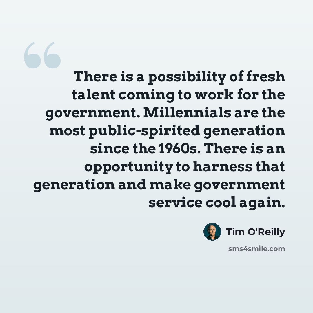 “There is a possibility of fresh talent coming to work for the government. Millennials are the most public-spirited generation since the 1960s. There is an opportunity to harness that generation and make government service cool again.” quote by Tim O'Reilly