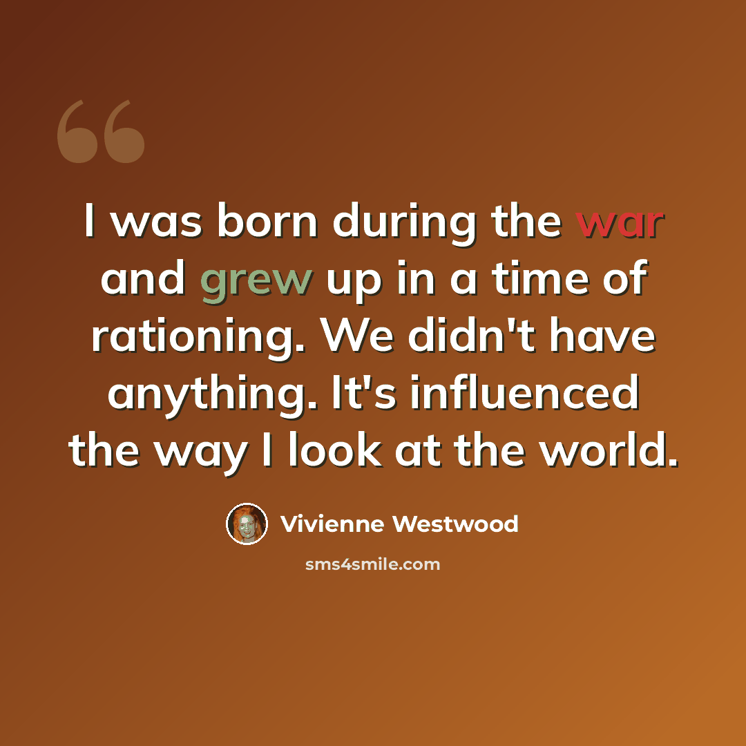 “I was born during the war and grew up in a time of rationing. We didn't have anything. It's influenced the way I look at the world.” quote by Vivienne Westwood