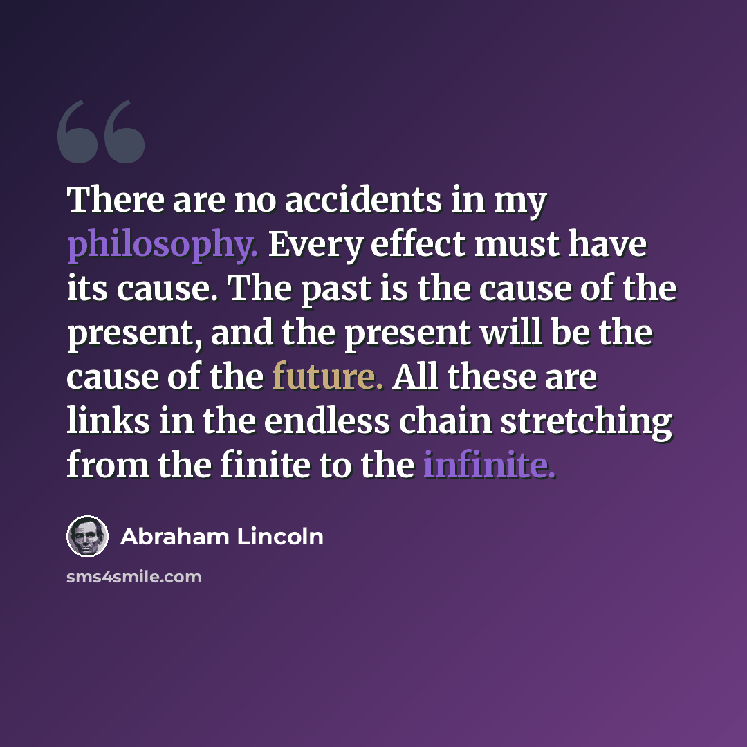 “There are no accidents in my philosophy. Every effect must have its cause. The past is the cause of the present, and the present will be the cause of the future. All these are links in the endless chain stretching from the finite to the infinite.” quote by Abraham Lincoln