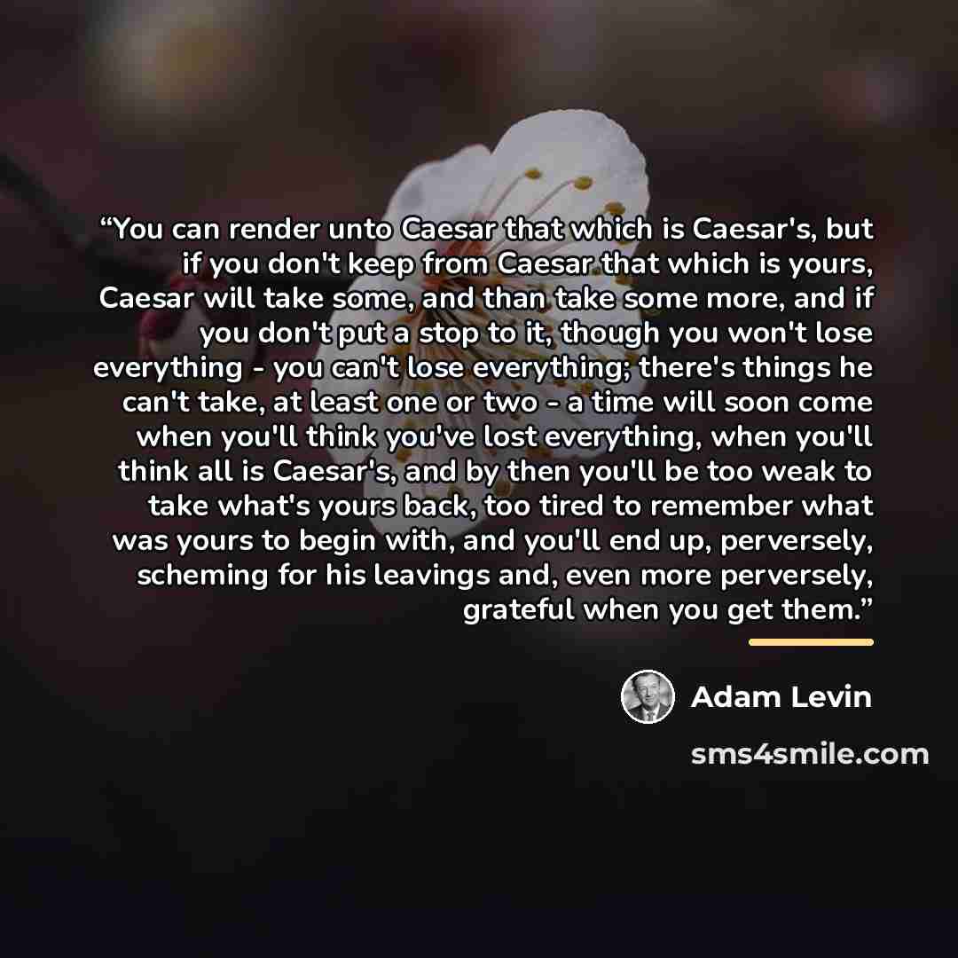 “You can render unto Caesar that which is Caesar's, but if you don't keep from Caesar that which is yours, Caesar will take some, and than take some more, and if you don't put a stop to it, though you won't lose everything - you can't lose everything; there's things he can't take, at least one or…” quote by Adam Levin