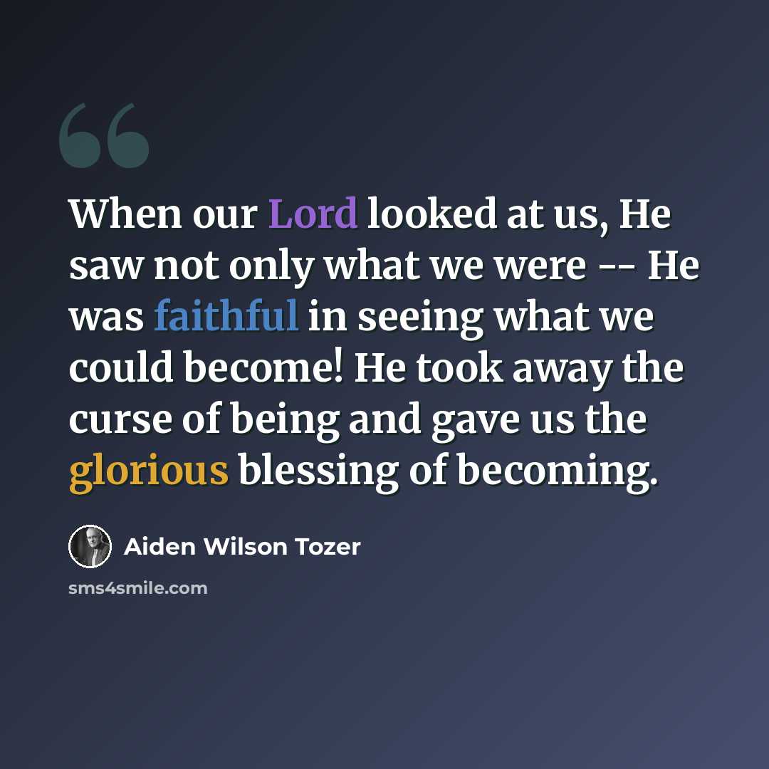 “When our Lord looked at us, He saw not only what we were -- He was faithful in seeing what we could become! He took away the curse of being and gave us the glorious blessing of becoming.” quote by Aiden Wilson Tozer