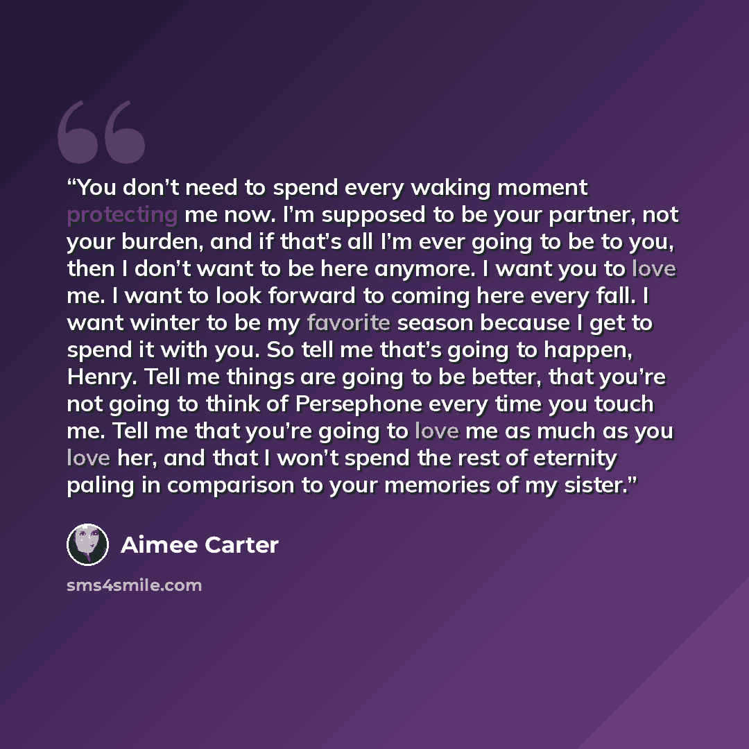“You don’t need to spend every waking moment protecting me now. I’m supposed to be your partner, not your burden, and if that’s all I’m ever going to be to you, then I don’t want to be here anymore. I want you to love me. I want to look forward to coming here every fall. I want winter to be my…” quote by Aimee Carter
