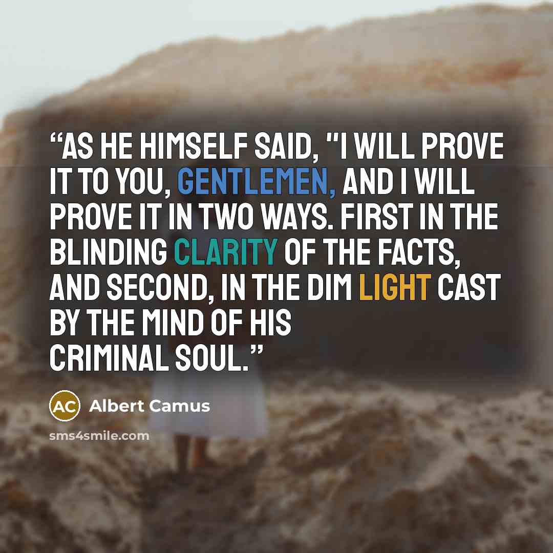 “As he himself said, "I will prove it to you, gentlemen, and i will prove it in two ways. First in the blinding clarity of the facts, and second, in the dim light cast by the mind of his criminal soul.” quote by Albert Camus