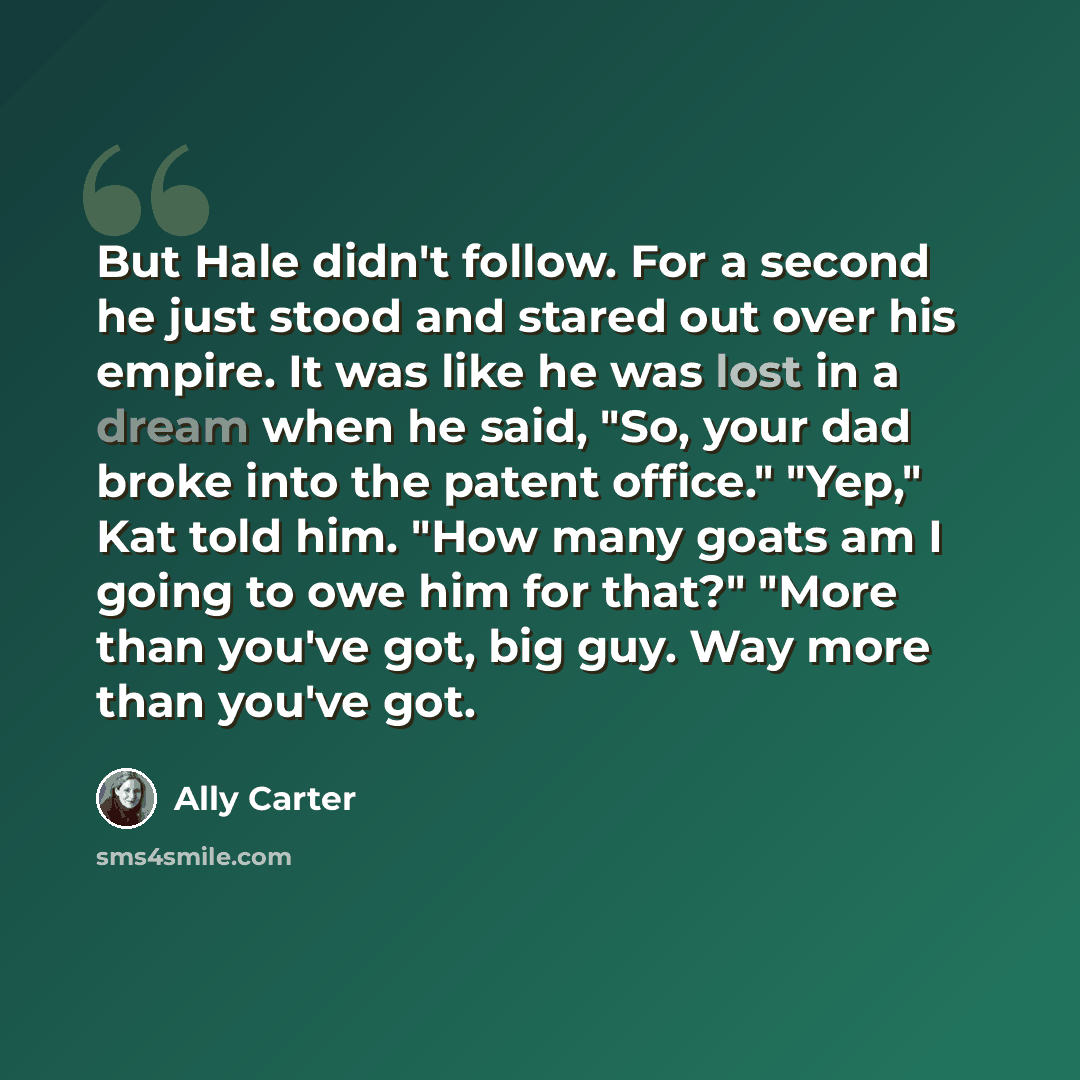 “But Hale didn't follow. For a second he just stood and stared out over his empire. It was like he was lost in a dream when he said, "So, your dad broke into the patent office." "Yep," Kat told him. "How many goats am I going to owe him for that?" "More than you've got, big guy. Way more than…” quote by Ally Carter