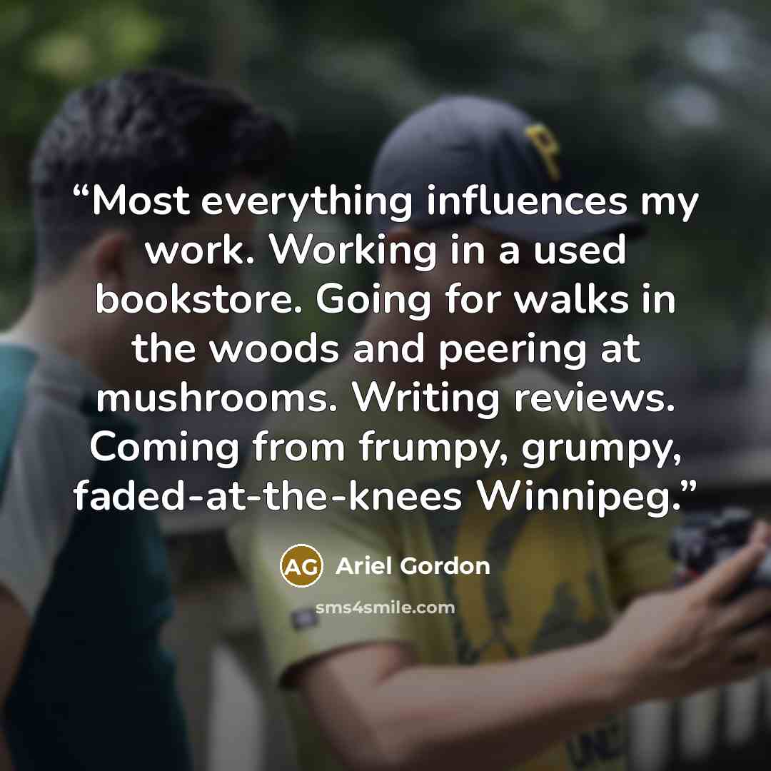 “Most everything influences my work. Working in a used bookstore. Going for walks in the woods and peering at mushrooms. Writing reviews. Coming from frumpy, grumpy, faded-at-the-knees Winnipeg.” quote by Ariel Gordon