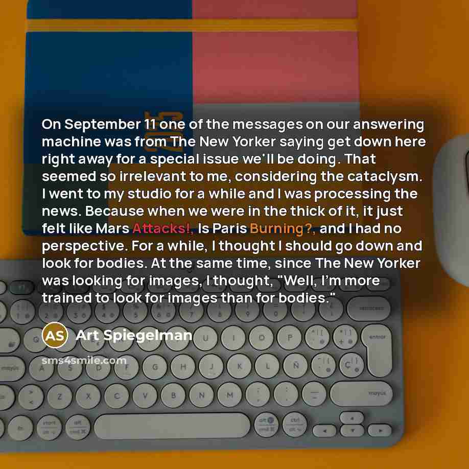 “On September 11 one of the messages on our answering machine was from The New Yorker saying get down here right away for a special issue we'll be doing. That seemed so irrelevant to me, considering the cataclysm. I went to my studio for a while and I was processing the news. Because when we were…” quote by Art Spiegelman