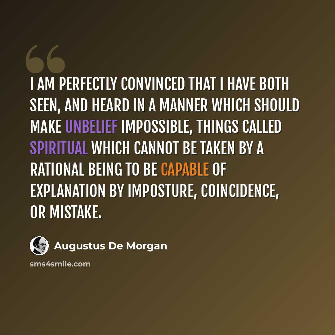 “I am perfectly convinced that I have both seen, and heard in a manner which should make unbelief impossible, things called spiritual which cannot be taken by a rational being to be capable of explanation by imposture, coincidence, or mistake.” quote by Augustus De Morgan