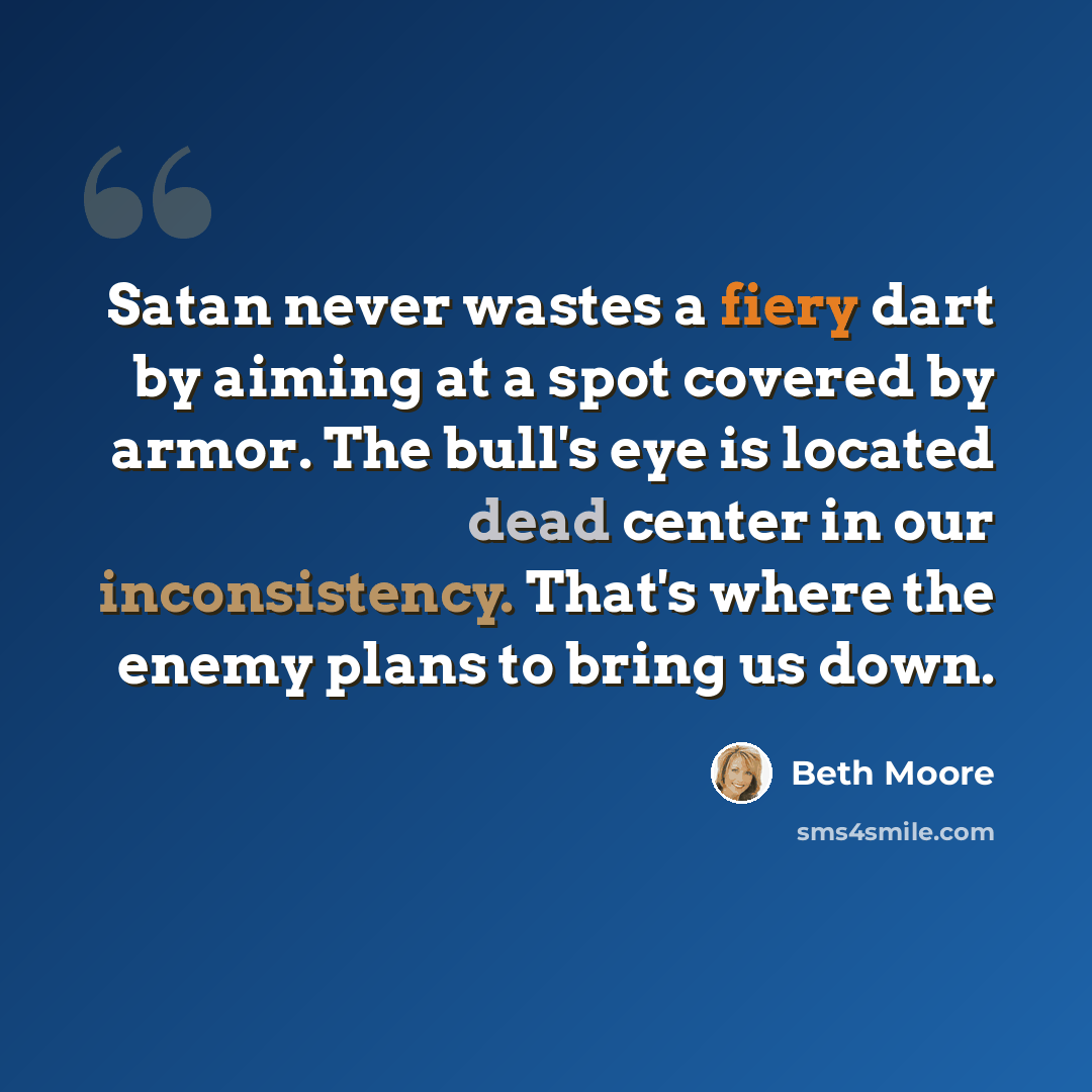 “Satan never wastes a fiery dart by aiming at a spot covered by armor. The bull's eye is located dead center in our inconsistency. That's where the enemy plans to bring us down.” quote by Beth Moore