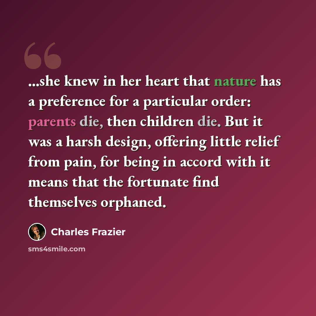 “...she knew in her heart that nature has a preference for a particular order: parents die, then children die. But it was a harsh design, offering little relief from pain, for being in accord with it means that the fortunate find themselves orphaned.” quote by Charles Frazier