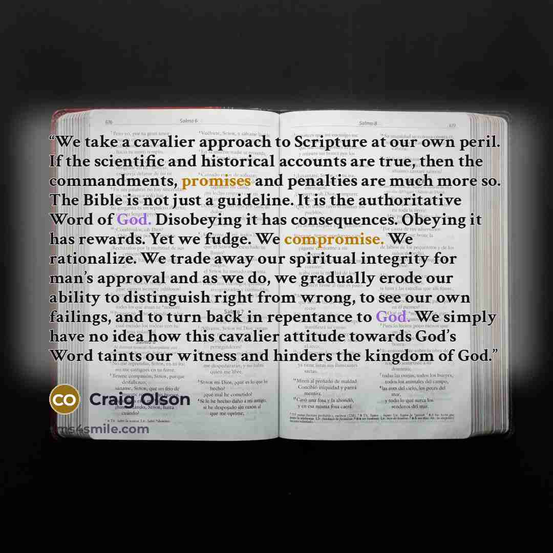 “We take a cavalier approach to Scripture at our own peril. If the scientific and historical accounts are true, then the commandments, promises and penalties are much more so. The Bible is not just a guideline. It is the authoritative Word of God. Disobeying it has consequences. Obeying it has…” quote by Craig Olson