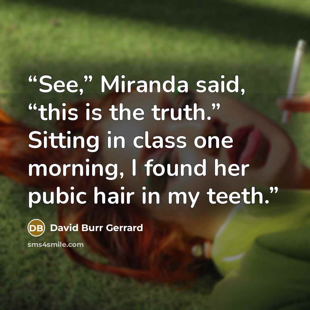 “See,” Miranda said, “this is the truth.” Sitting in class one morning, I found her pubic hair in my teeth.” quote by David Burr Gerrard