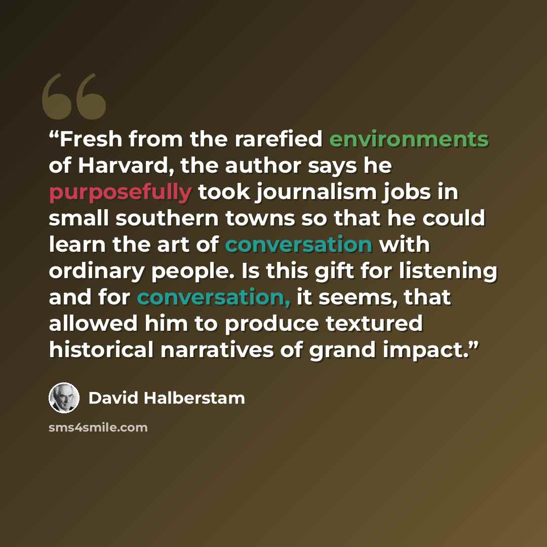 “Fresh from the rarefied environments of Harvard, the author says he purposefully took journalism jobs in small southern towns so that he could learn the art of conversation with ordinary people. Is this gift for listening and for conversation, it seems, that allowed him to produce textured…” quote by David Halberstam
