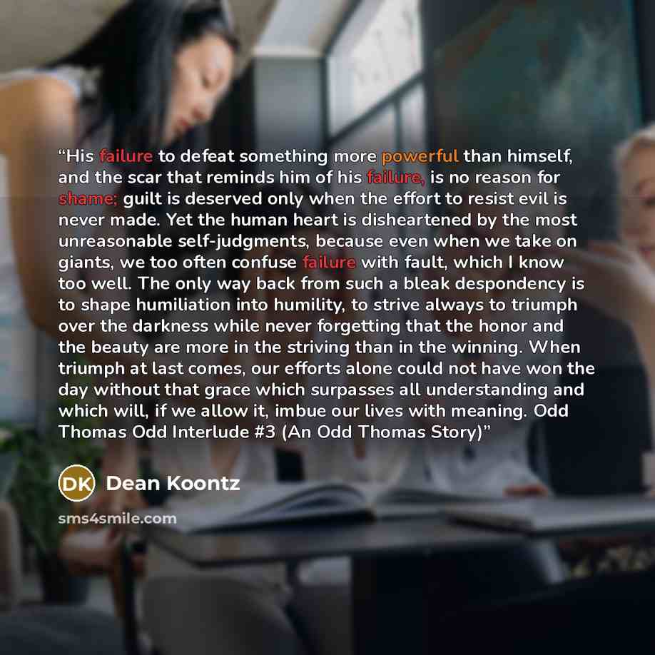 “His failure to defeat something more powerful than himself, and the scar that reminds him of his failure, is no reason for shame; guilt is deserved only when the effort to resist evil is never made. Yet the human heart is disheartened by the most unreasonable self-judgments, because even when we…” quote by Dean Koontz