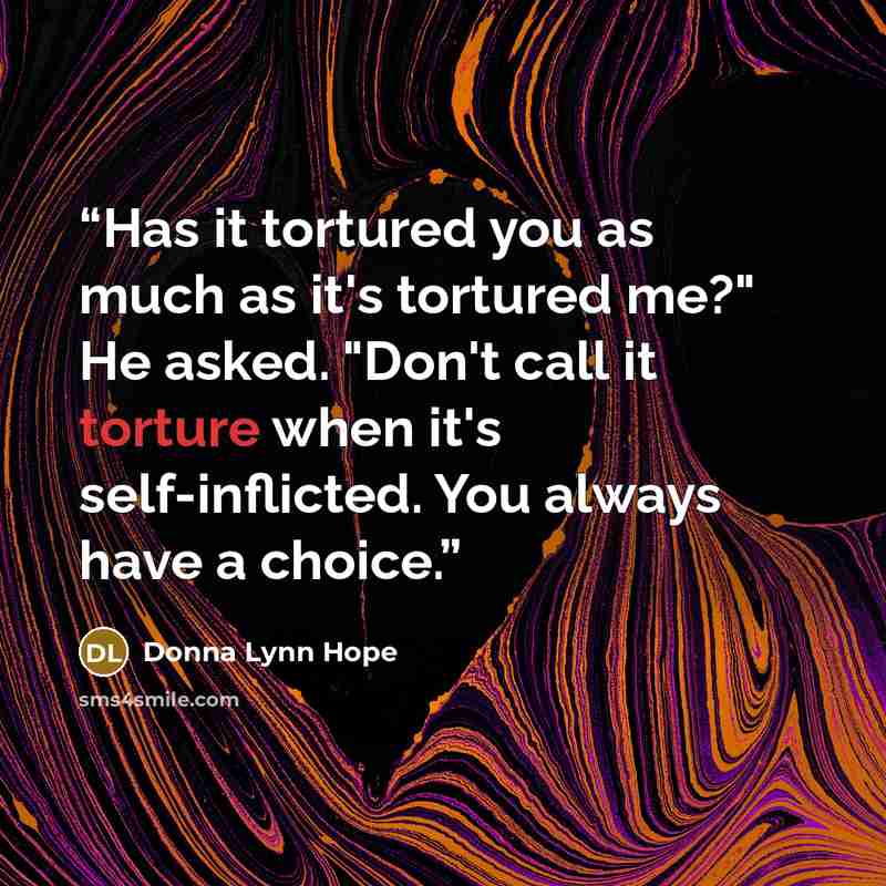 “Has it tortured you as much as it's tortured me?" He asked. "Don't call it torture when it's self-inflicted. You always have a choice.” quote by Donna Lynn Hope