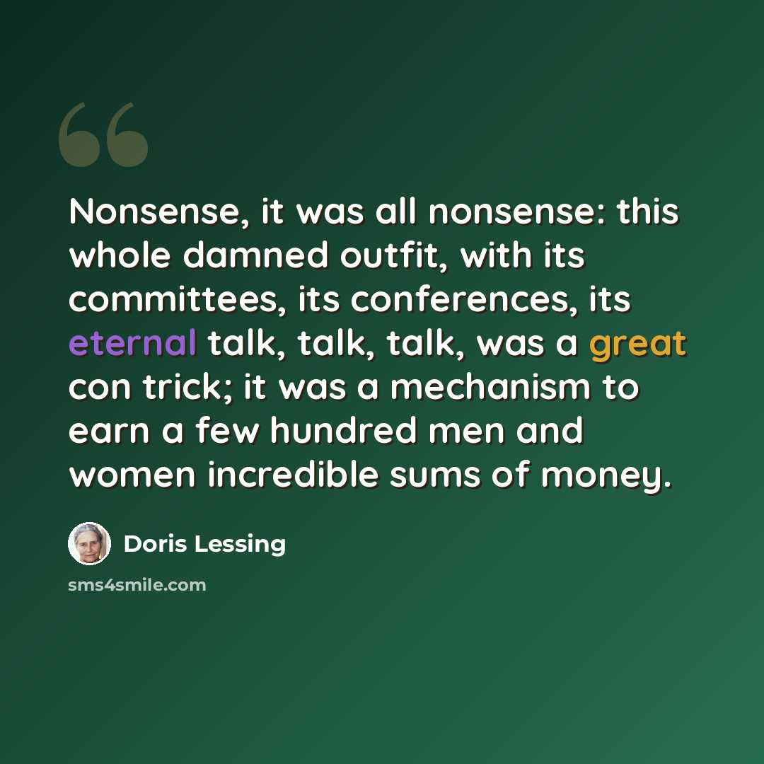 “Nonsense, it was all nonsense: this whole damned outfit, with its committees, its conferences, its eternal talk, talk, talk, was a great con trick; it was a mechanism to earn a few hundred men and women incredible sums of money.” quote by Doris Lessing