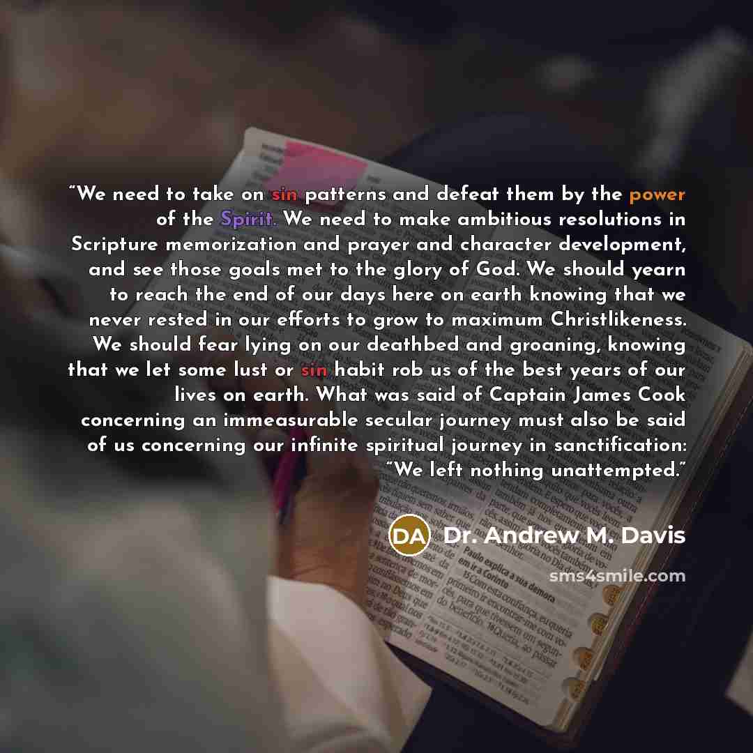 “We need to take on sin patterns and defeat them by the power of the Spirit. We need to make ambitious resolutions in Scripture memorization and prayer and character development, and see those goals met to the glory of God. We should yearn to reach the end of our days here on earth knowing that we…” quote by Dr. Andrew M. Davis