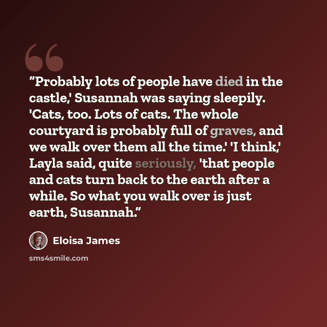 “Probably lots of people have died in the castle,' Susannah was saying sleepily. 'Cats, too. Lots of cats. The whole courtyard is probably full of graves, and we walk over them all the time.' 'I think,' Layla said, quite seriously, 'that people and cats turn back to the earth after a while. So what…” quote by Eloisa James