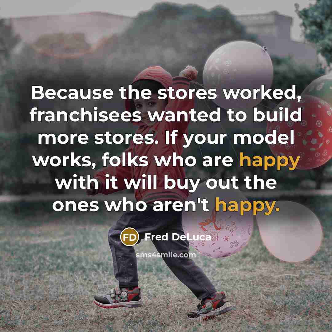 “Because the stores worked, franchisees wanted to build more stores. If your model works, folks who are happy with it will buy out the ones who aren't happy.” quote by Fred DeLuca
