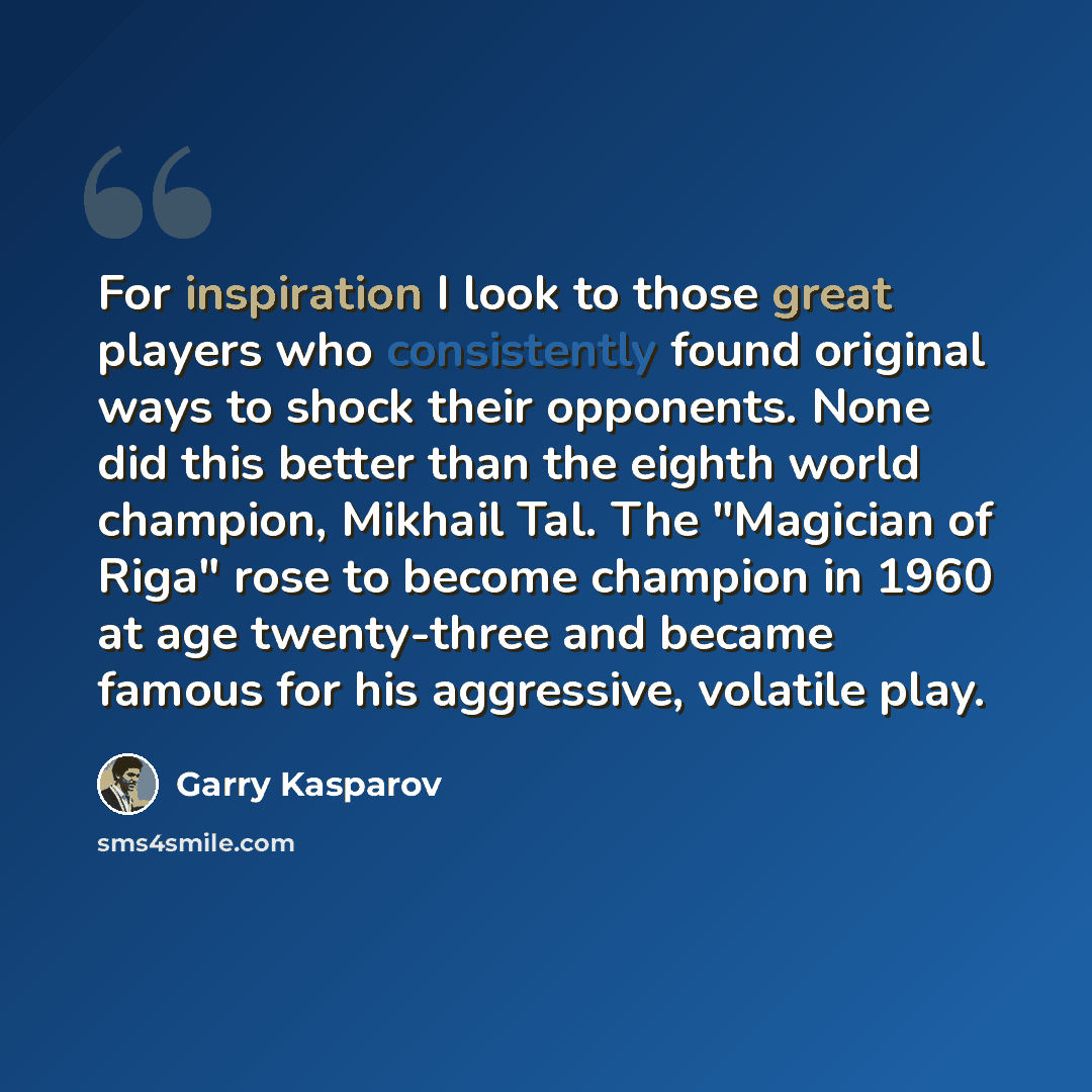 “For inspiration I look to those great players who consistently found original ways to shock their opponents. None did this better than the eighth world champion, Mikhail Tal. The "Magician of Riga" rose to become champion in 1960 at age twenty-three and became famous for his aggressive, volatile…” quote by Garry Kasparov