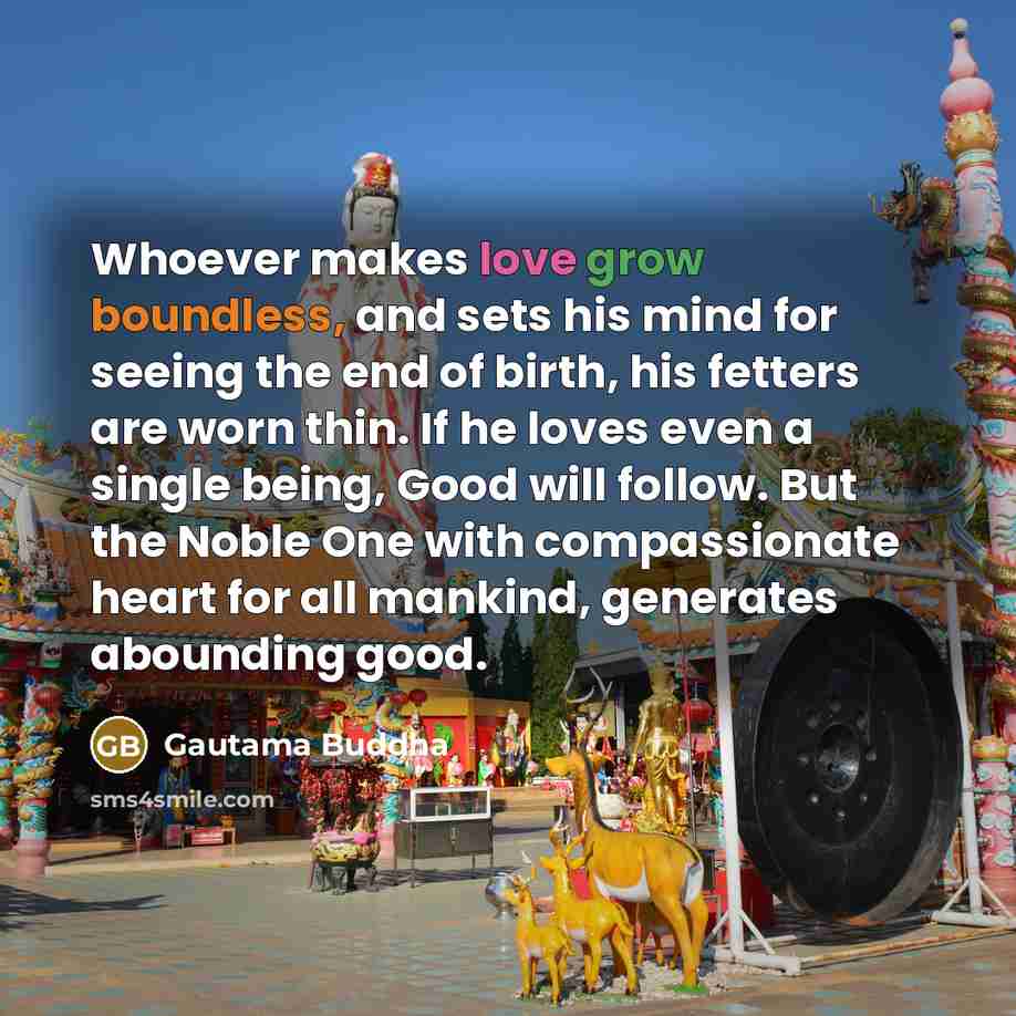 “Whoever makes love grow boundless, and sets his mind for seeing the end of birth, his fetters are worn thin. If he loves even a single being, Good will follow. But the Noble One with compassionate heart for all mankind, generates abounding good.” quote by Gautama Buddha