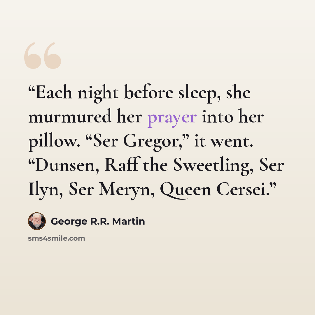 “Each night before sleep, she murmured her prayer into her pillow. “Ser Gregor,” it went. “Dunsen, Raff the Sweetling, Ser Ilyn, Ser Meryn, Queen Cersei.” quote by George R.R. Martin