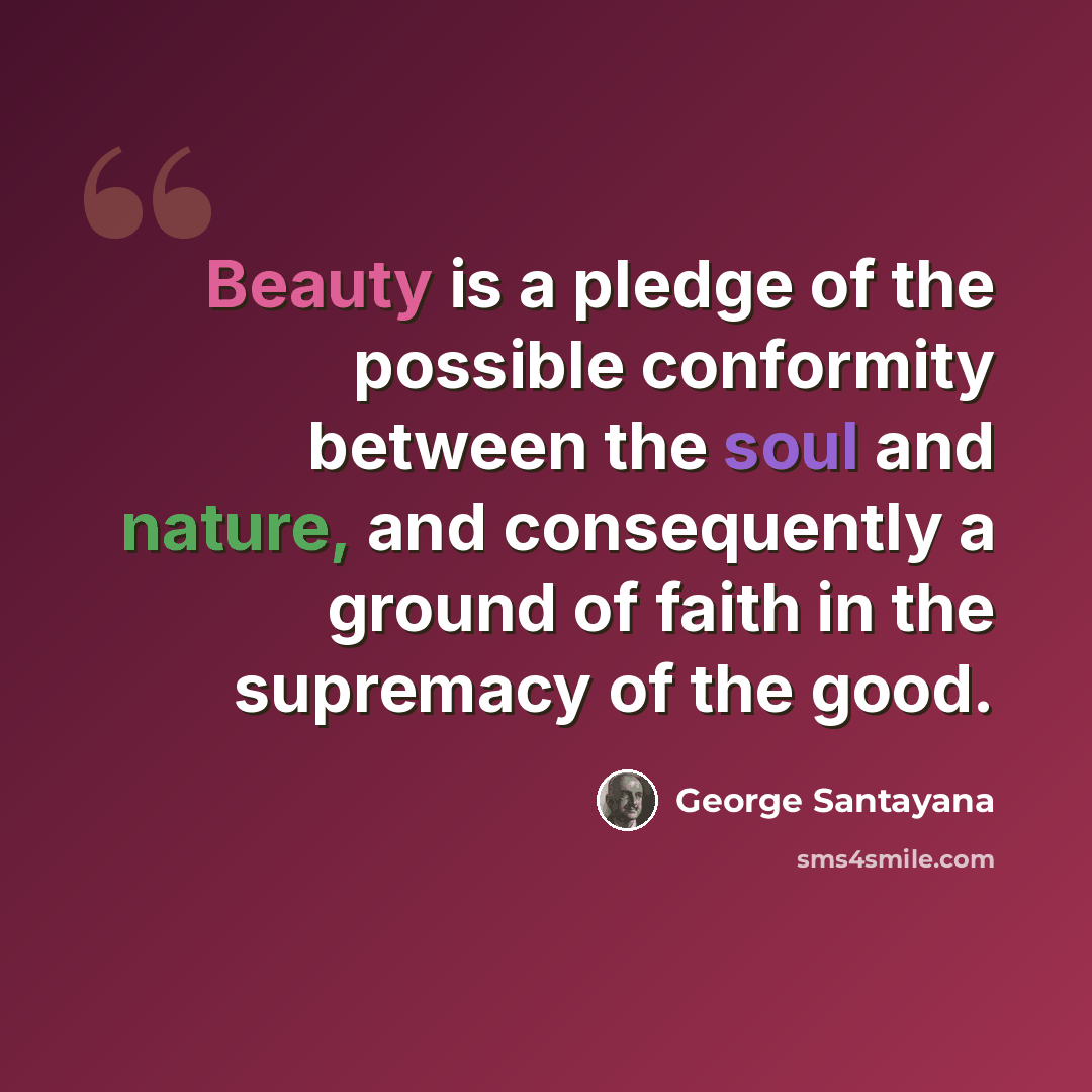 “Beauty is a pledge of the possible conformity between the soul and nature, and consequently a ground of faith in the supremacy of the good.” quote by George Santayana