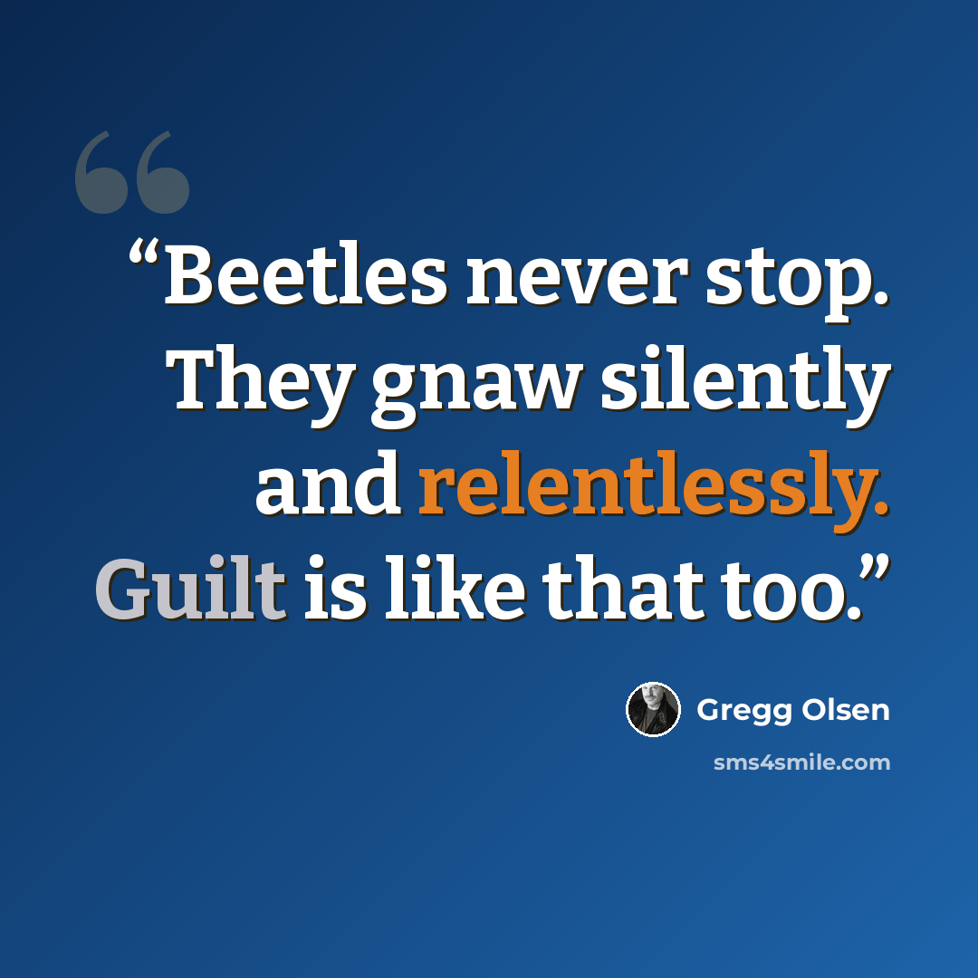 “Beetles never stop. They gnaw silently and relentlessly. Guilt is like that too.” quote by Gregg Olsen
