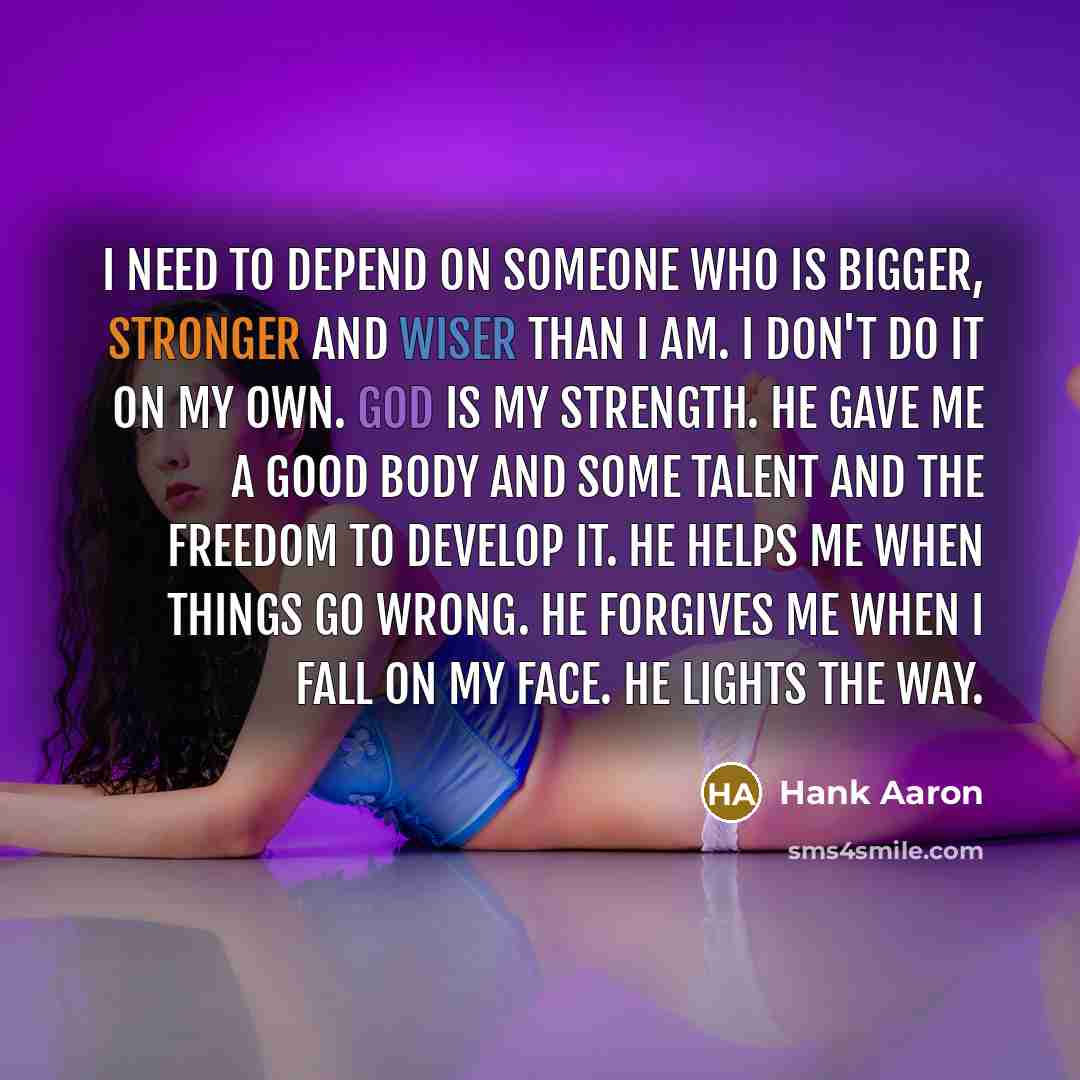 “I need to depend on Someone who is bigger, stronger and wiser than I am. I don't do it on my own. God is my strength. He gave me a good body and some talent and the freedom to develop it. He helps me when things go wrong. He forgives me when I fall on my face. He lights the way.” quote by Hank Aaron