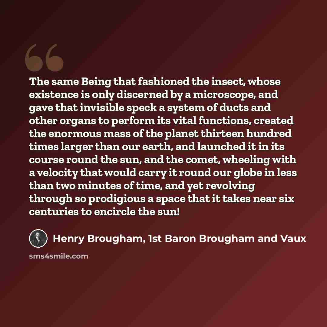 “The same Being that fashioned the insect, whose existence is only discerned by a microscope, and gave that invisible speck a system of ducts and other organs to perform its vital functions, created the enormous mass of the planet thirteen hundred times larger than our earth, and launched it in its…” quote by Henry Brougham, 1st Baron Brougham and Vaux