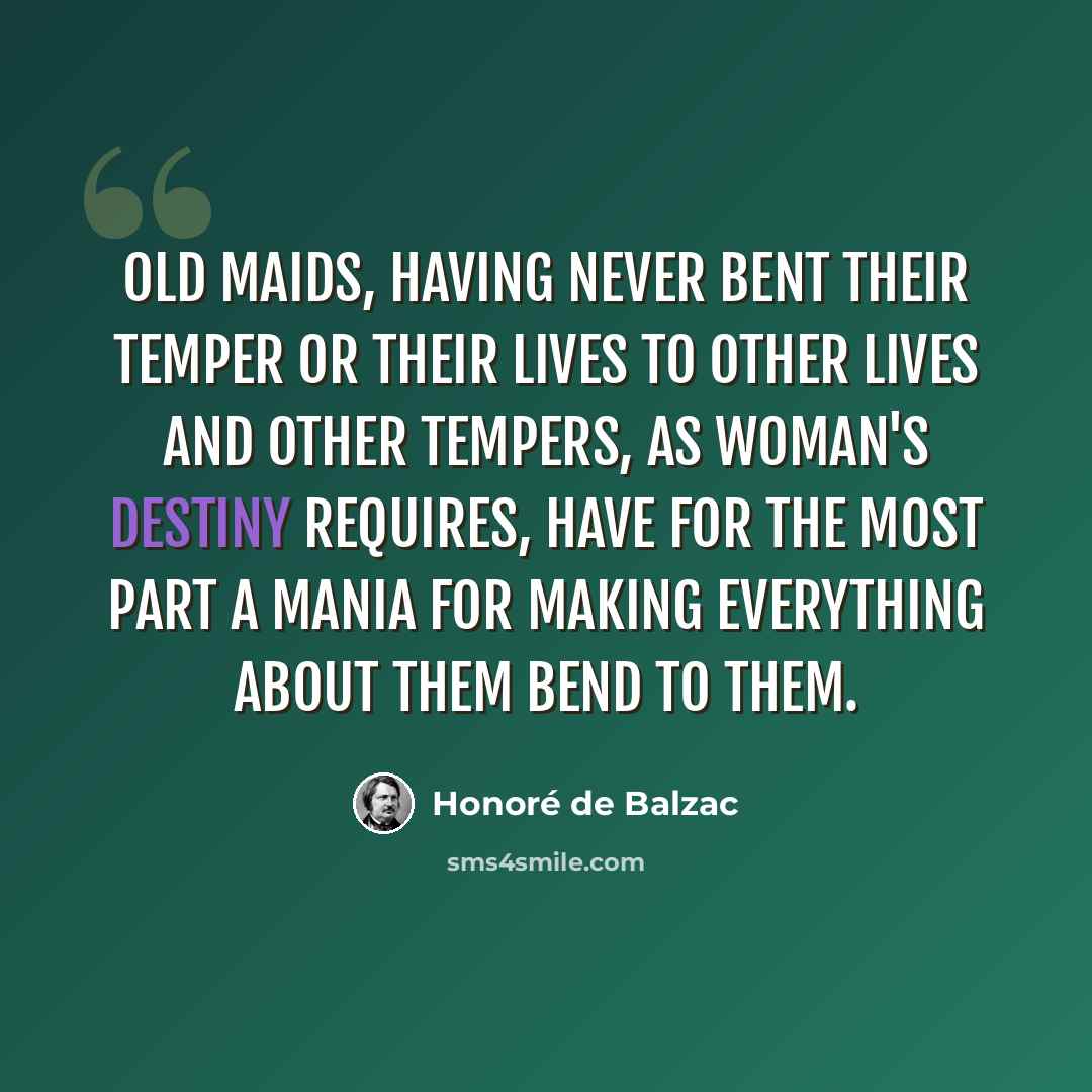 “Old maids, having never bent their temper or their lives to other lives and other tempers, as woman's destiny requires, have for the most part a mania for making everything about them bend to them.” quote by Honore de Balzac