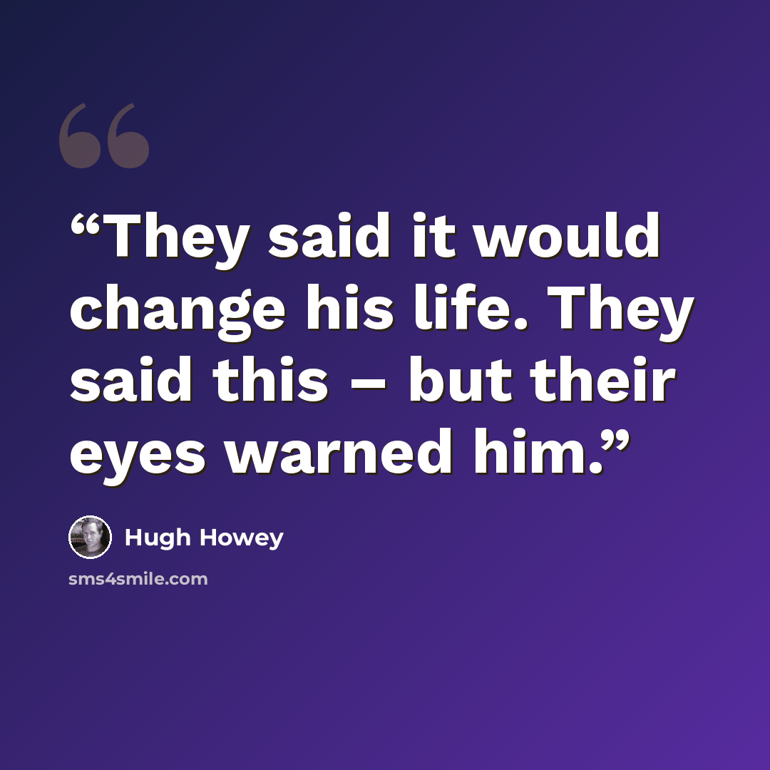 “They said it would change his life. They said this – but their eyes warned him.” quote by Hugh Howey