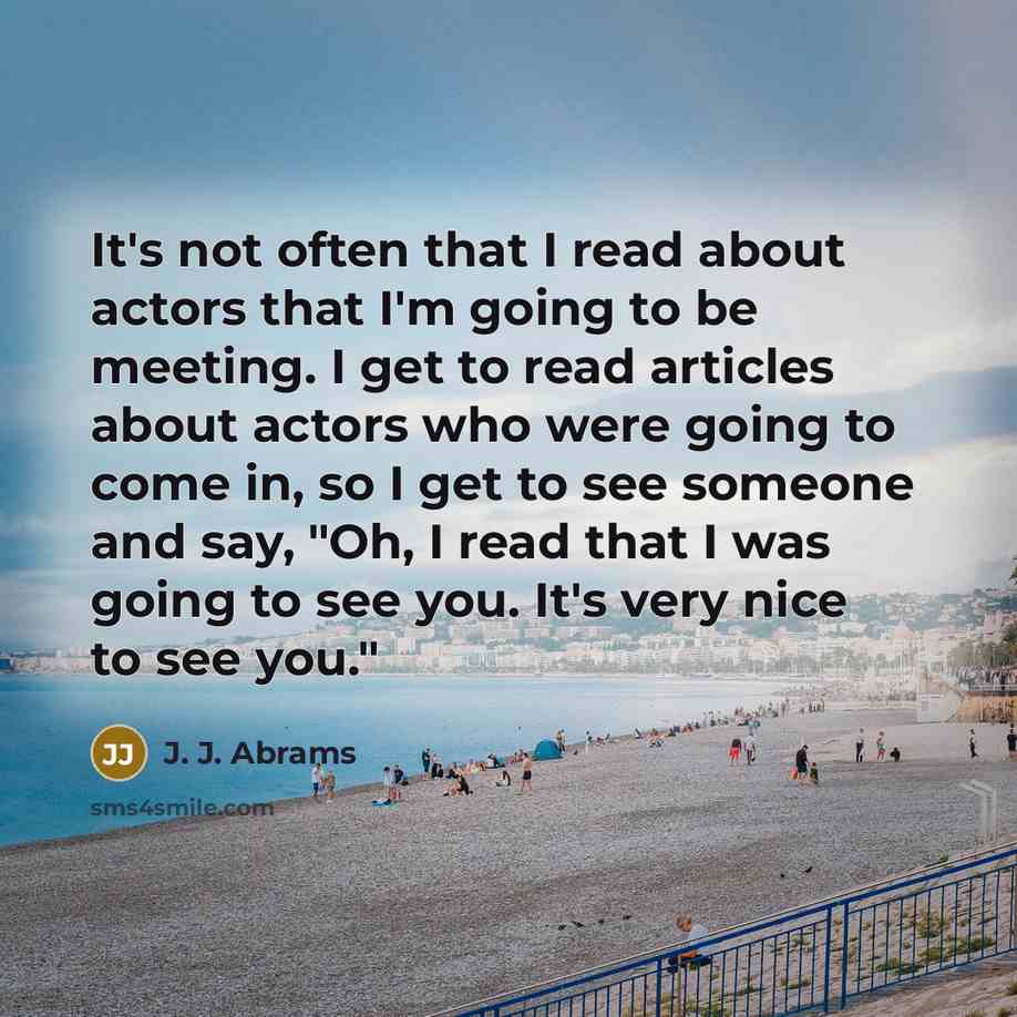 “It's not often that I read about actors that I'm going to be meeting. I get to read articles about actors who were going to come in, so I get to see someone and say, "Oh, I read that I was going to see you. It's very nice to see you."” quote by J. J. Abrams