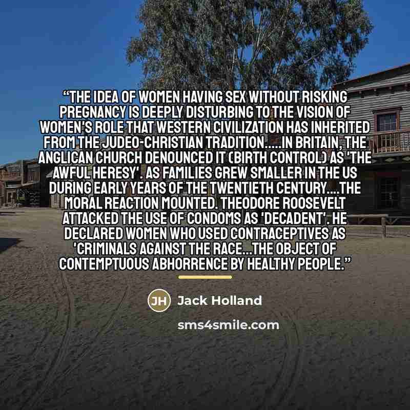 “The idea of women having sex without risking pregnancy is deeply disturbing to the vision of women's role that Western civilization has inherited from the Judeo-Christian tradition…In Britain, the Anglican Church denounced it (birth control) as 'the awful heresy'. As families grew smaller in the…” quote by Jack Holland