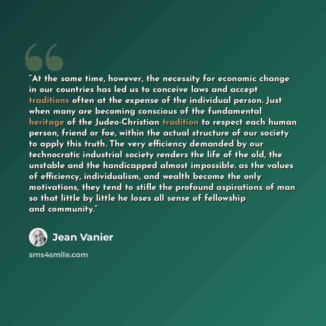 “At the same time, however, the necessity for economic change in our countries has led us to conceive laws and accept traditions often at the expense of the individual person. Just when many are becoming conscious of the fundamental heritage of the Judeo-Christian tradition to respect each human…” quote by Jean Vanier