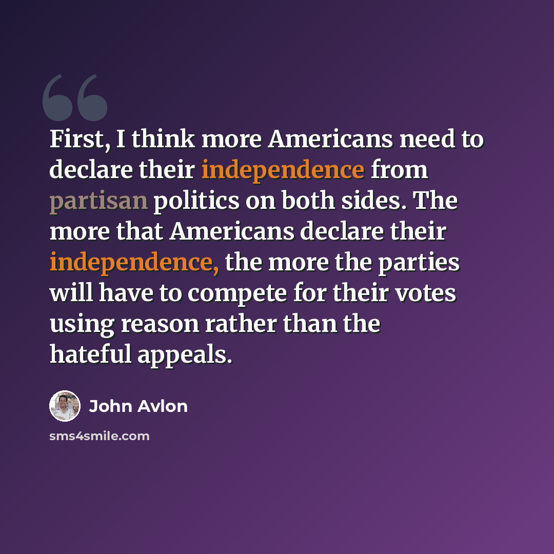 “First, I think more Americans need to declare their independence from partisan politics on both sides. The more that Americans declare their independence, the more the parties will have to compete for their votes using reason rather than the hateful appeals.” quote by John Avlon