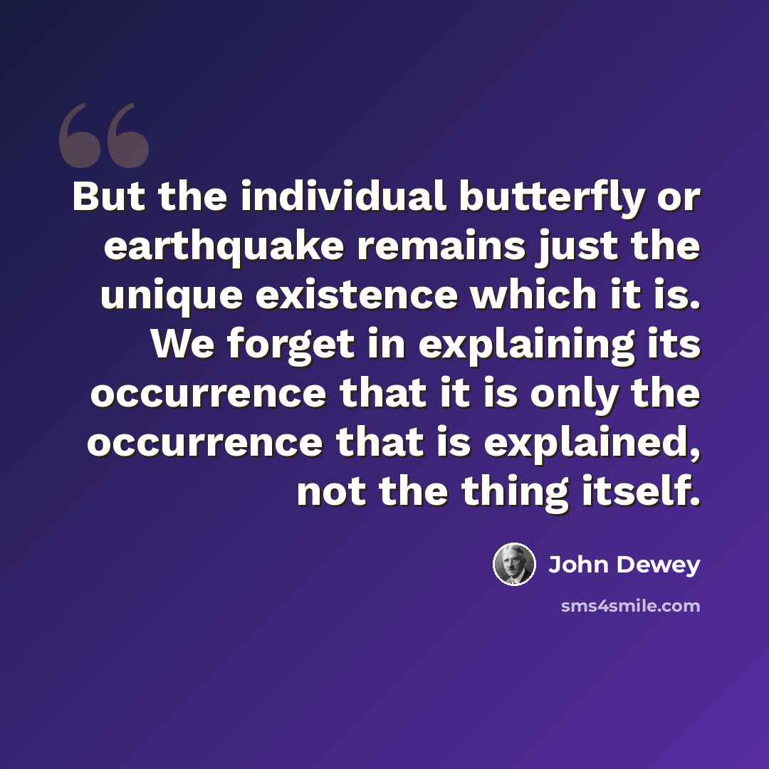 “But the individual butterfly or earthquake remains just the unique existence which it is. We forget in explaining its occurrence that it is only the occurrence that is explained, not the thing itself.” quote by John Dewey