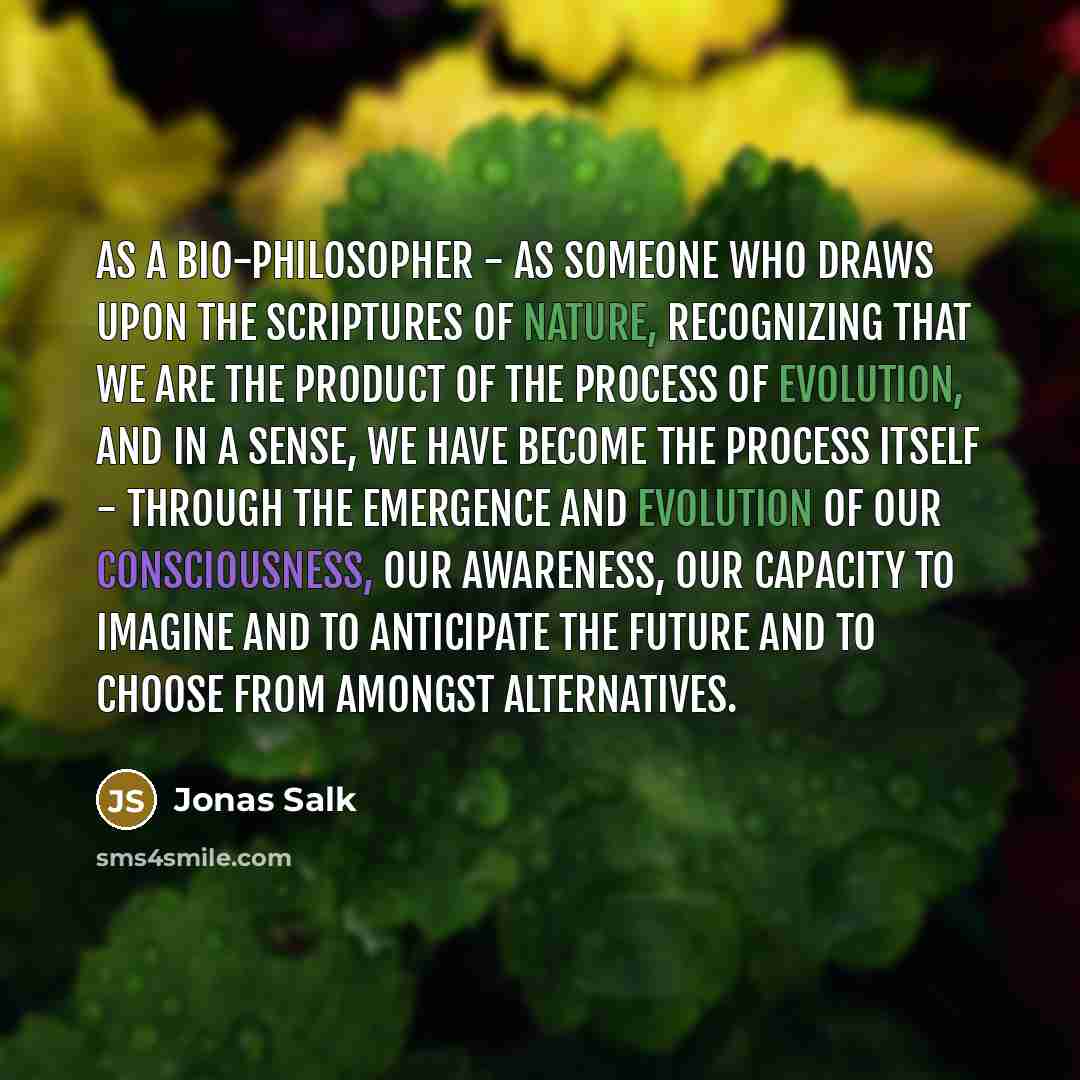 “As a bio-philosopher - as someone who draws upon the scriptures of nature, recognizing that we are the product of the process of evolution, and in a sense, we have become the process itself - through the emergence and evolution of our consciousness, our awareness, our capacity to imagine and to…” quote by Jonas Salk