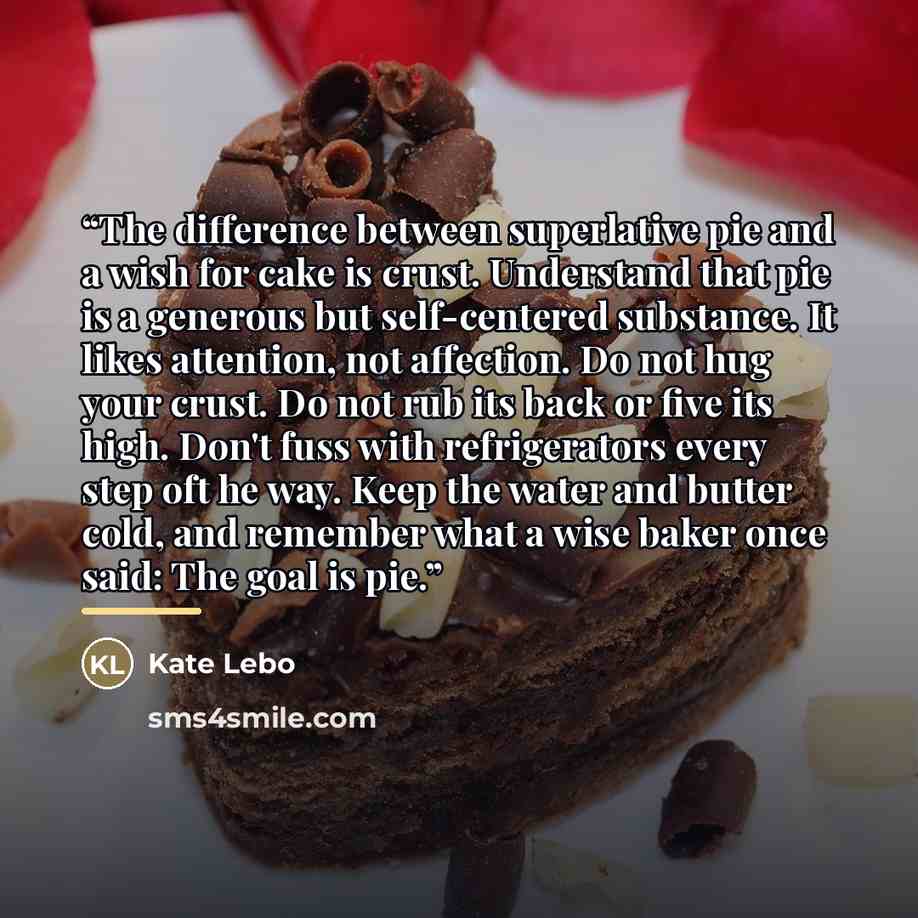 “The difference between superlative pie and a wish for cake is crust. Understand that pie is a generous but self-centered substance. It likes attention, not affection. Do not hug your crust. Do not rub its back or five its high. Don't fuss with refrigerators every step oft he way. Keep the water…” quote by Kate Lebo