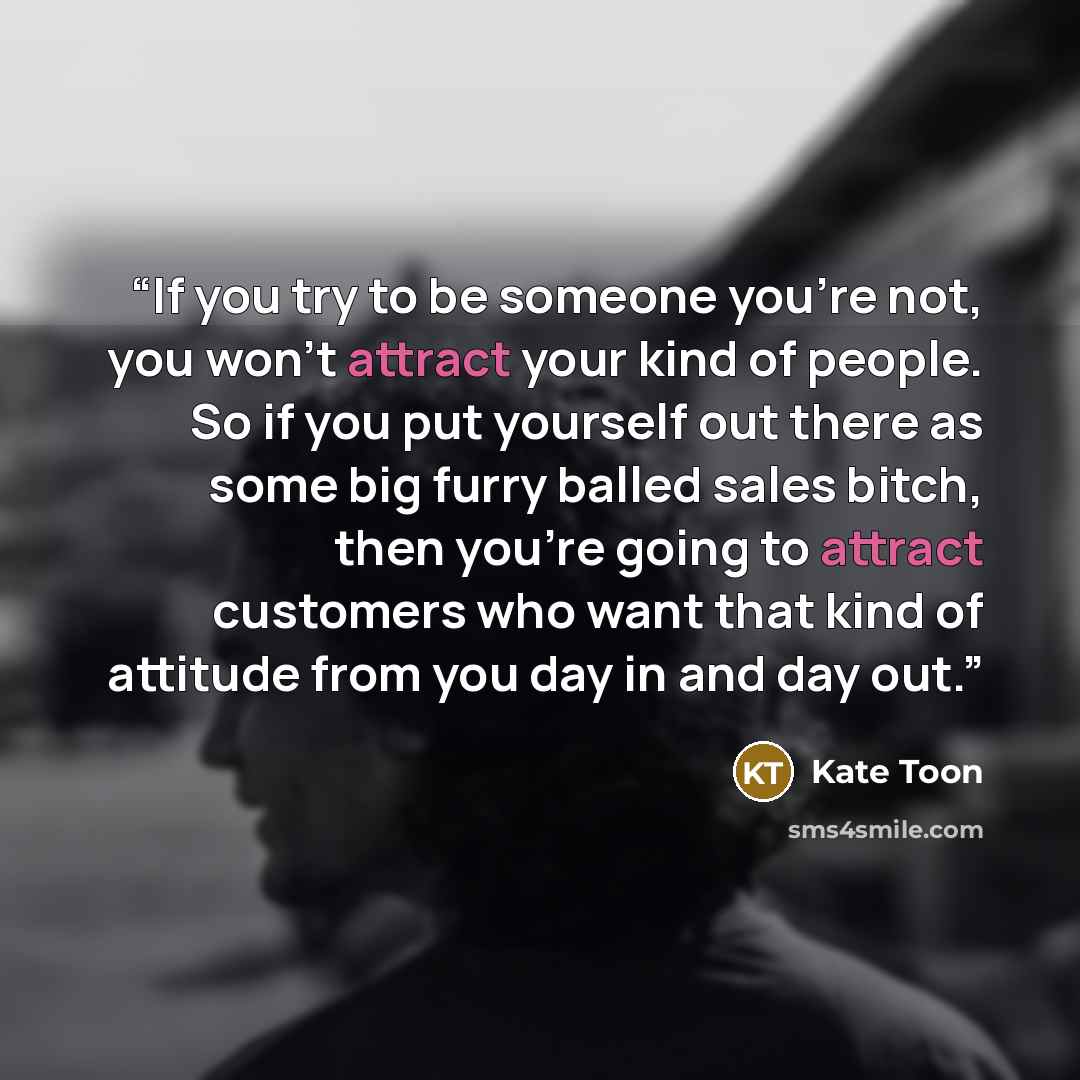 “If you try to be someone you’re not, you won’t attract your kind of people. So if you put yourself out there as some big furry balled sales bitch, then you’re going to attract customers who want that kind of attitude from you day in and day out.” quote by Kate Toon