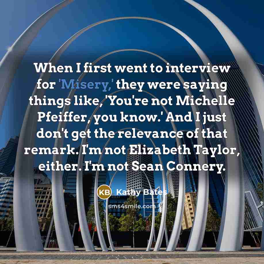“When I first went to interview for 'Misery,' they were saying things like, 'You're not Michelle Pfeiffer, you know.' And I just don't get the relevance of that remark. I'm not Elizabeth Taylor, either. I'm not Sean Connery.” quote by Kathy Bates