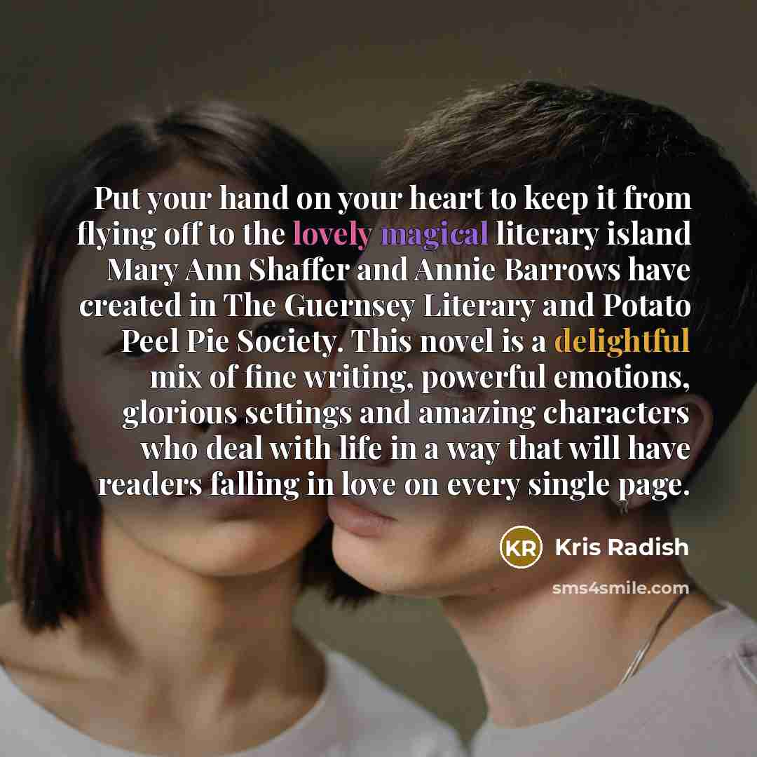 “Put your hand on your heart to keep it from flying off to the lovely magical literary island Mary Ann Shaffer and Annie Barrows have created in The Guernsey Literary and Potato Peel Pie Society. This novel is a delightful mix of fine writing, powerful emotions, glorious settings and amazing…” quote by Kris Radish