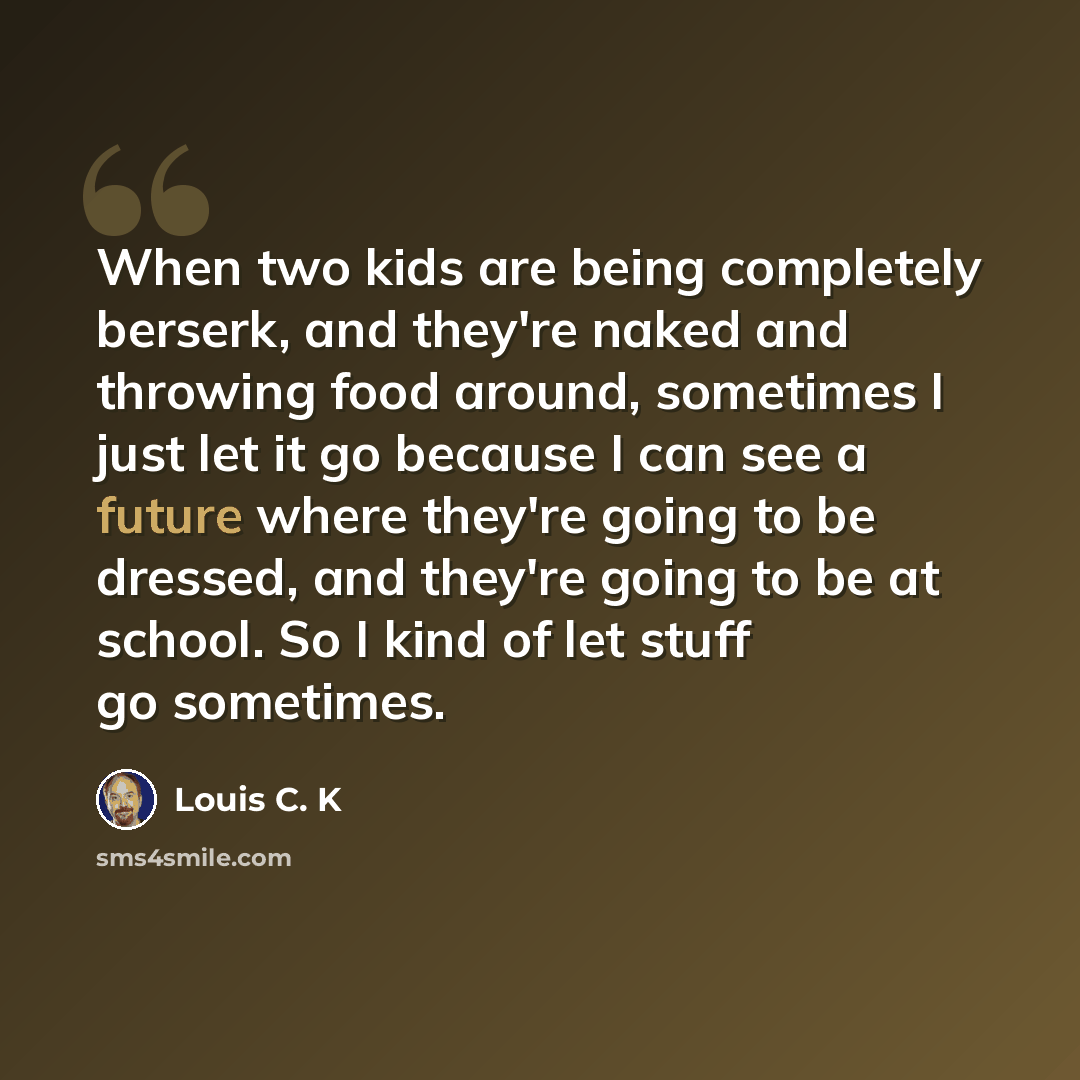 “When two kids are being completely berserk, and they're naked and throwing food around, sometimes I just let it go because I can see a future where they're going to be dressed, and they're going to be at school. So I kind of let stuff go sometimes.” quote by Louis C. K