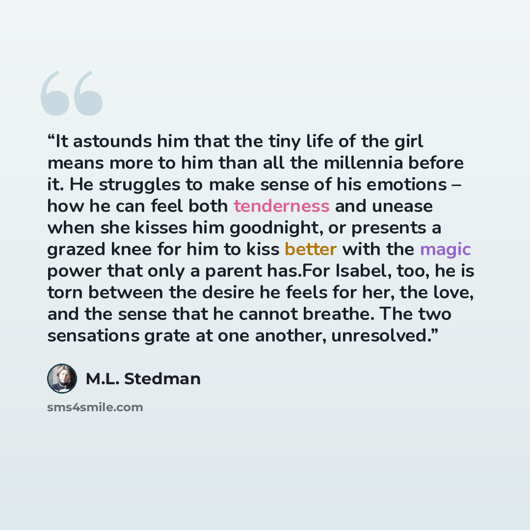 “It astounds him that the tiny life of the girl means more to him than all the millennia before it. He struggles to make sense of his emotions – how he can feel both tenderness and unease when she kisses him goodnight, or presents a grazed knee for him to kiss better with the magic power that only…” quote by M.L. Stedman