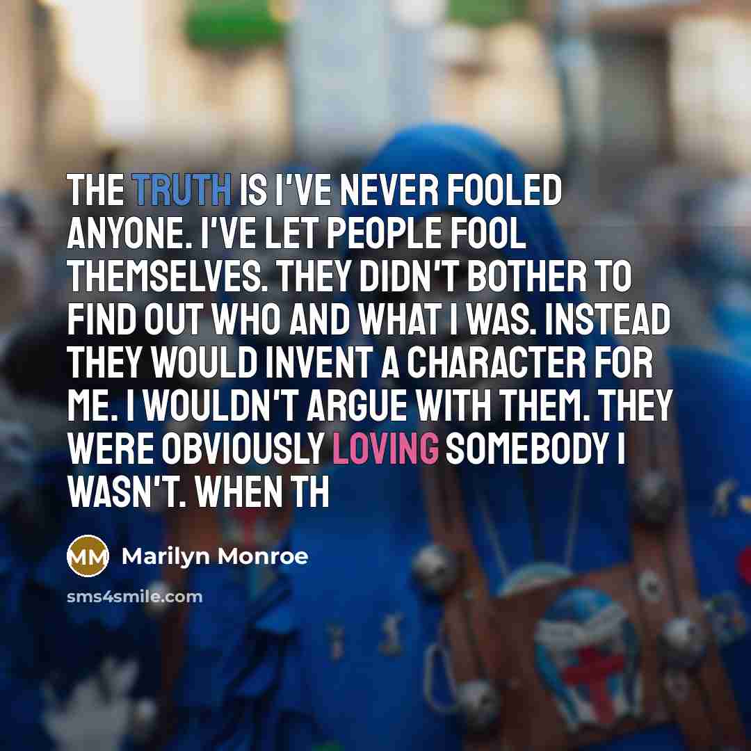 “The truth is I've never fooled anyone. I've let people fool themselves. They didn't bother to find out who and what I was. Instead they would invent a character for me. I wouldn't argue with them. They were obviously loving somebody I wasn't. When th” quote by Marilyn Monroe