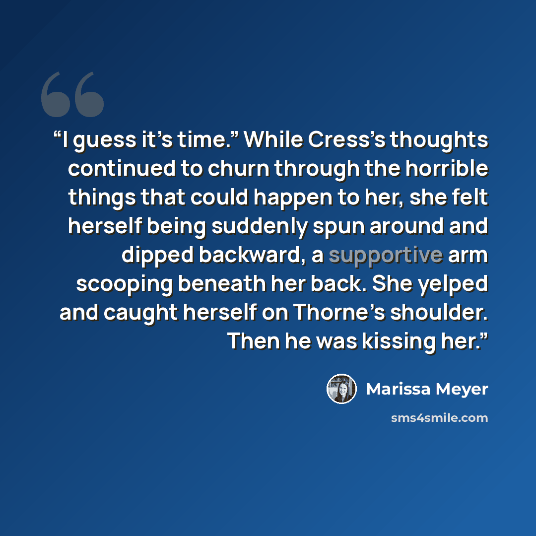 “I guess it’s time.” While Cress’s thoughts continued to churn through the horrible things that could happen to her, she felt herself being suddenly spun around and dipped backward, a supportive arm scooping beneath her back. She yelped and caught herself on Thorne’s shoulder. Then he was kissing…” quote by marissa meyer