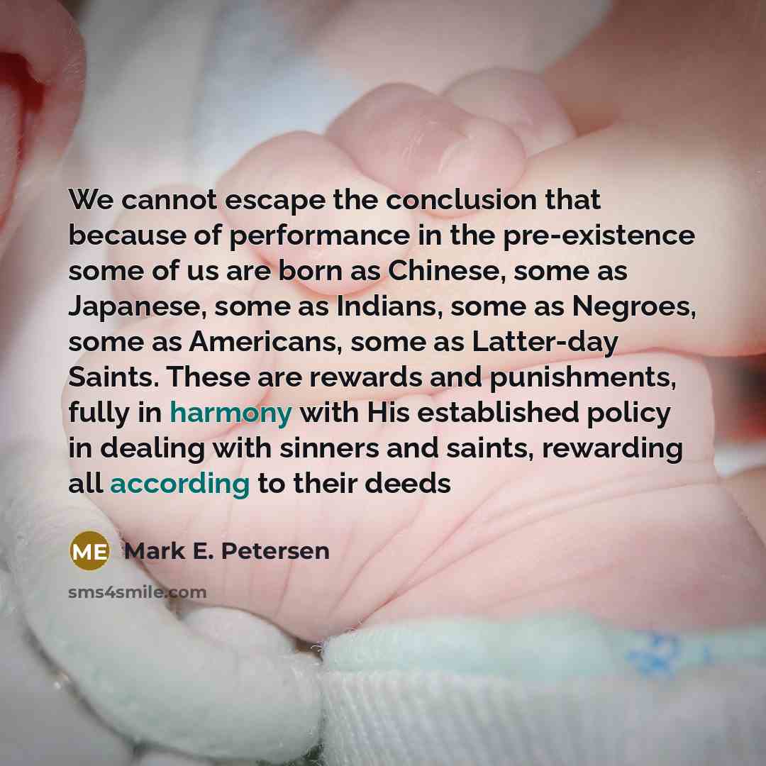 “We cannot escape the conclusion that because of performance in the pre-existence some of us are born as Chinese, some as Japanese, some as Indians, some as Negroes, some as Americans, some as Latter-day Saints. These are rewards and punishments, fully in harmony with His established policy in…” quote by Mark E. Petersen
