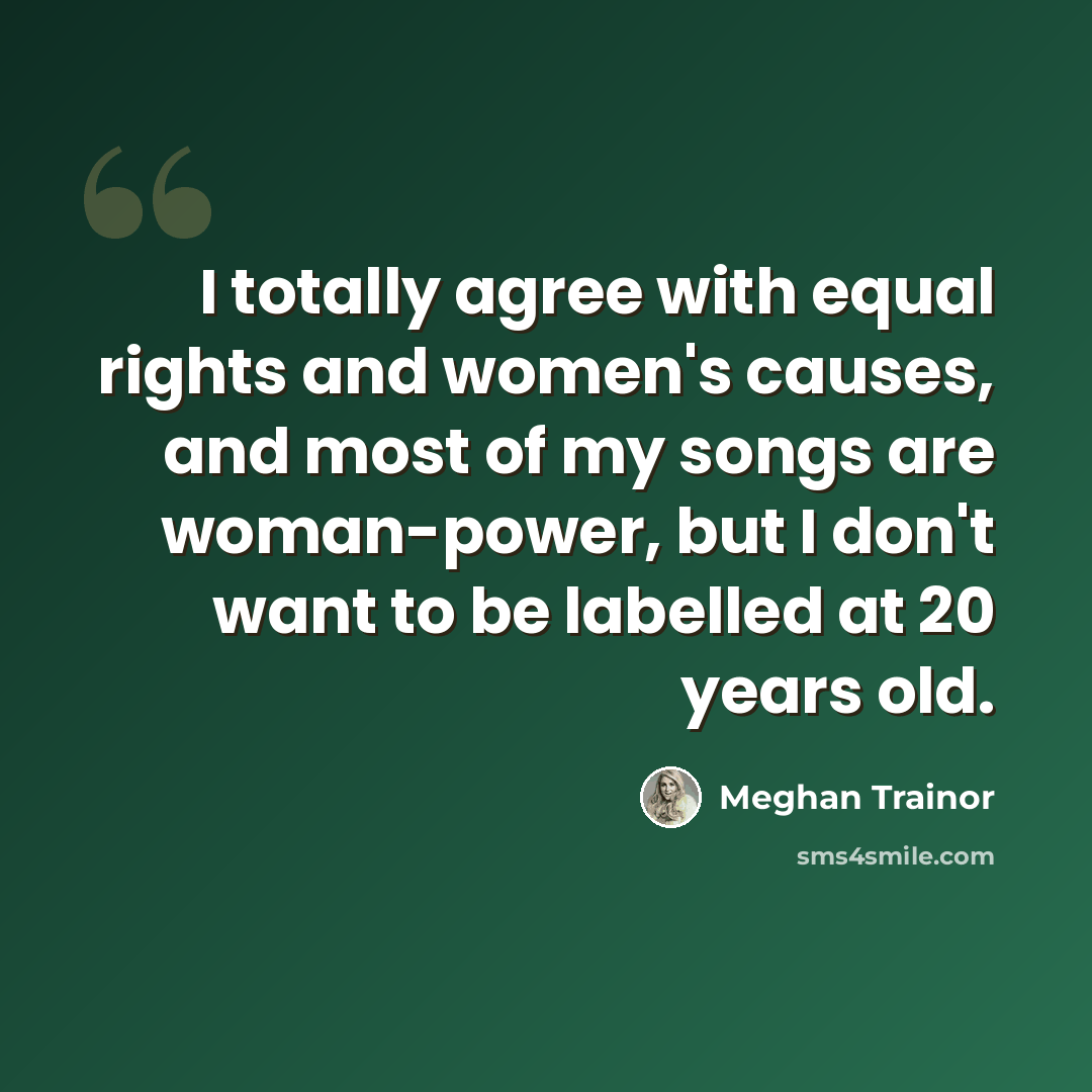“I totally agree with equal rights and women's causes, and most of my songs are woman-power, but I don't want to be labelled at 20 years old.” quote by Meghan Trainor