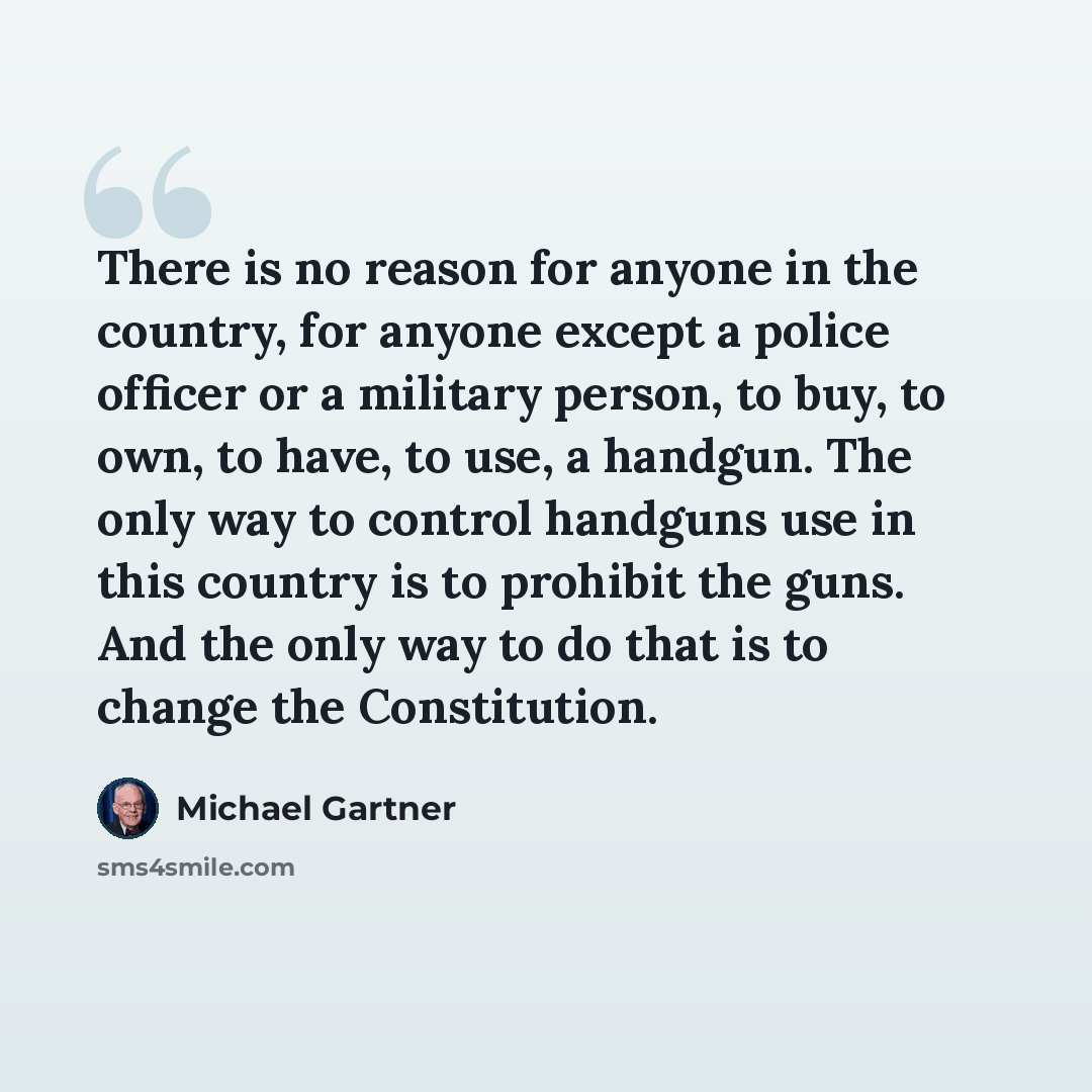 “There is no reason for anyone in the country, for anyone except a police officer or a military person, to buy, to own, to have, to use, a handgun. The only way to control handguns use in this country is to prohibit the guns. And the only way to do that is to change the Constitution.” quote by Michael Gartner