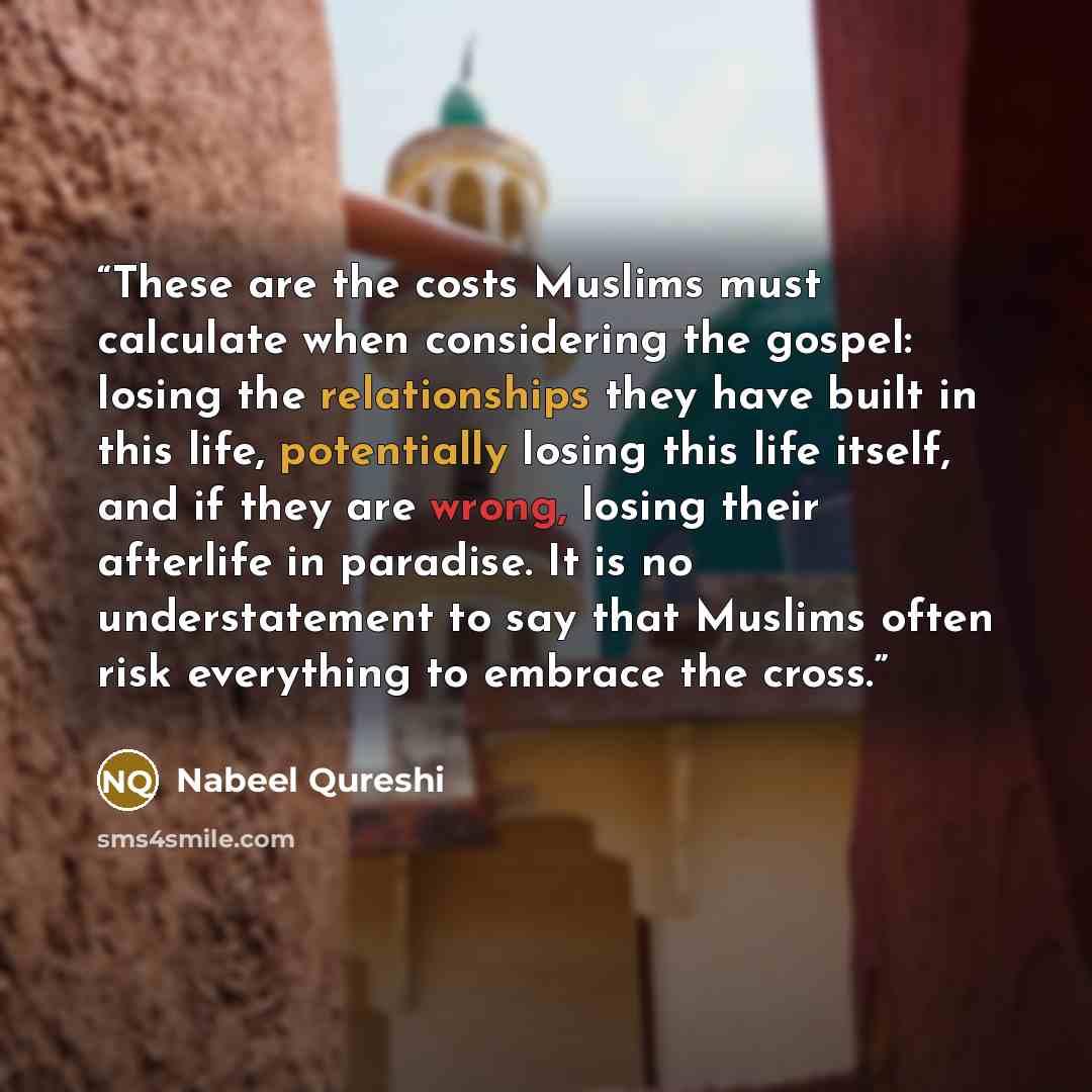 “These are the costs Muslims must calculate when considering the gospel: losing the relationships they have built in this life, potentially losing this life itself, and if they are wrong, losing their afterlife in paradise. It is no understatement to say that Muslims often risk everything to…” quote by Nabeel Qureshi