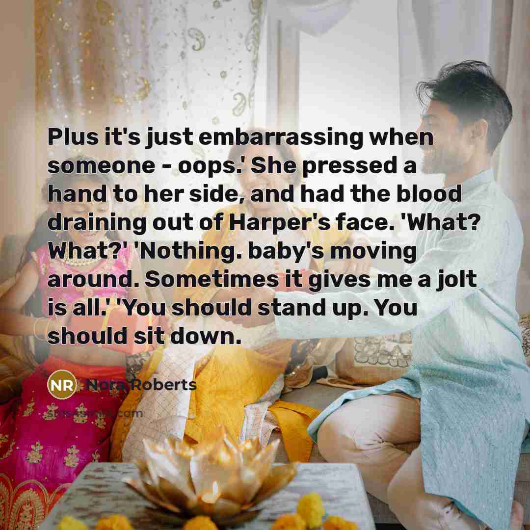 “Plus it's just embarrassing when someone - oops.' She pressed a hand to her side, and had the blood draining out of Harper's face. 'What? What?' 'Nothing. baby's moving around. Sometimes it gives me a jolt is all.' 'You should stand up. You should sit down.” quote by Nora Roberts